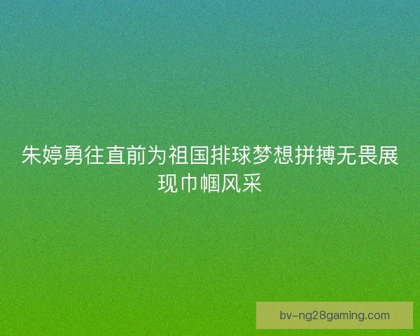 朱婷勇往直前为祖国排球梦想拼搏无畏展现巾帼风采