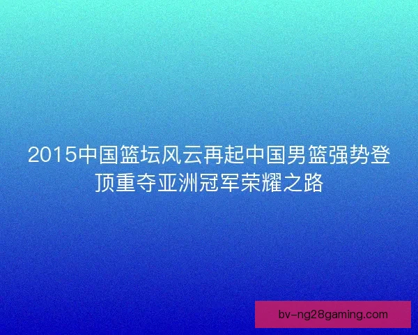 2015中国篮坛风云再起中国男篮强势登顶重夺亚洲冠军荣耀之路