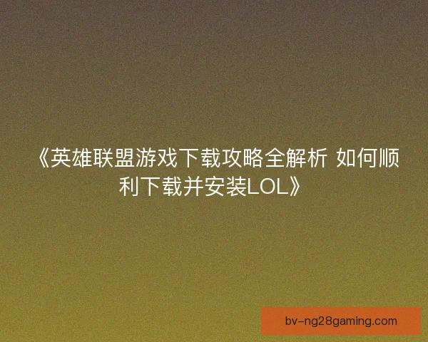 《英雄联盟游戏下载攻略全解析 如何顺利下载并安装LOL》